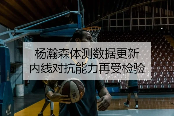 杨瀚森体测数据更新 内线对抗能力再受检验