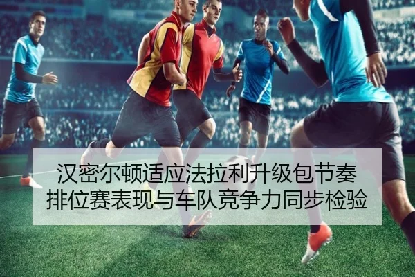 汉密尔顿适应法拉利升级包节奏 排位赛表现与车队竞争力同步检验